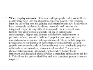 • Video display controller: On standard laptops the video controller is
  usually integrated into the chipset to conserve power. This tends to
  limit the use of laptops for gaming and entertainment, two fields which
  have constantly escalating hardware demands, and because the
  integrated chipset is very difficult to upgrade for a standard user,
  laptops may grow obsolete quickly for use in gaming and
  entertainment. Higher-end laptops and desktop replacements in
  particular often come with dedicated graphics processors on the
  motherboard or as an internal expansion card. These mobile graphics
  processors are comparable in performance to mainstream desktop
  graphic accelerator boards. A few notebooks have switchable graphics
  with both an integrated and discrete card installed. The user can
  choose between using integrated graphics when battery life is
  important and dedicated graphics when demanding applications call for
  it. This allows for greater flexibility and also conserves power when not
  required.
 