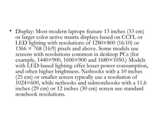 • Display: Most modern laptops feature 13 inches (33 cm)
  or larger color active matrix displays based on CCFL or
  LED lighting with resolutions of 1280×800 (16:10) or
  1366 × 768 (16:9) pixels and above. Some models use
  screens with resolutions common in desktop PCs (for
  example, 1440×900, 1600×900 and 1680×1050.) Models
  with LED-based lighting offer lesser power consumption,
  and often higher brightness. Netbooks with a 10 inches
  (25 cm) or smaller screen typically use a resolution of
  1024×600, while netbooks and subnotebooks with a 11.6
  inches (29 cm) or 12 inches (30 cm) screen use standard
  notebook resolutions.
 