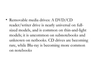 • Removable media drives: A DVD/CD
  reader/writer drive is nearly universal on full-
  sized models, and is common on thin-and-light
  models; it is uncommon on subnotebooks and
  unknown on netbooks. CD drives are becoming
  rare, while Blu-ray is becoming more common
  on notebooks
 
