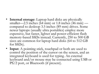 • Internal storage: Laptop hard disks are physically
  smaller—2.5 inches (64 mm) or 1.8 inches (46 mm) —
  compared to desktop 3.5 inches (89 mm) drives. Some
  newer laptops (usually ultra portables) employ more
  expensive, but faster, lighter and power-efficient flash
  memory-based SSDs instead. Currently, 250 to 500 GB
  sizes are common for laptop hard disks (64 to 512 GB
  for SSDs).
• Input: A pointing stick, touchpad or both are used to
  control the position of the cursor on the screen, and an
  integrated keyboard is used for typing. An external
  keyboard and/or mouse may be connected using USB or
  PS/2 port, or Bluetooth (if present).
 