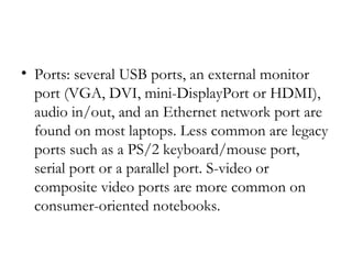 • Ports: several USB ports, an external monitor
  port (VGA, DVI, mini-DisplayPort or HDMI),
  audio in/out, and an Ethernet network port are
  found on most laptops. Less common are legacy
  ports such as a PS/2 keyboard/mouse port,
  serial port or a parallel port. S-video or
  composite video ports are more common on
  consumer-oriented notebooks.
 