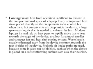 • Cooling: Waste heat from operation is difficult to remove in
  the compact internal space of a laptop. Early laptops used heat
  sinks placed directly on the components to be cooled, but
  when these hot components are deep inside the device, a large
  space-wasting air duct is needed to exhaust the heat. Modern
  laptops instead rely on heat pipes to rapidly move waste heat
  towards the edges of the device, to allow for a much smaller
  and compact fan and heat sink cooling system. Waste heat is
  usually exhausted away from the device operator, towards the
  rear or sides of the device. Multiple air intake paths are used,
  because some intakes can be blocked, such as when the device
  is placed on a soft conforming surface such as a chair cushion.
 