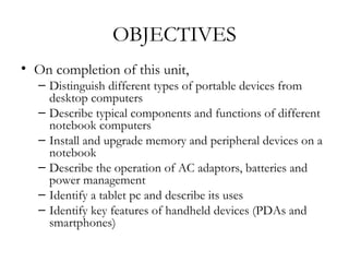 OBJECTIVES
• On completion of this unit,
   – Distinguish different types of portable devices from
     desktop computers
   – Describe typical components and functions of different
     notebook computers
   – Install and upgrade memory and peripheral devices on a
     notebook
   – Describe the operation of AC adaptors, batteries and
     power management
   – Identify a tablet pc and describe its uses
   – Identify key features of handheld devices (PDAs and
     smartphones)
 
