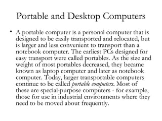 Portable and Desktop Computers
• A portable computer is a personal computer that is
  designed to be easily transported and relocated, but
  is larger and less convenient to transport than a
  notebook computer. The earliest PCs designed for
  easy transport were called portables. As the size and
  weight of most portables decreased, they became
  known as laptop computer and later as notebook
  computer. Today, larger transportable computers
  continue to be called portable computers. Most of
  these are special-purpose computers - for example,
  those for use in industrial environments where they
  need to be moved about frequently.
 