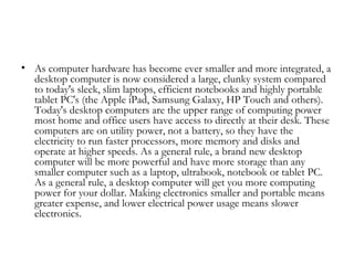 • As computer hardware has become ever smaller and more integrated, a
  desktop computer is now considered a large, clunky system compared
  to today's sleek, slim laptops, efficient notebooks and highly portable
  tablet PC's (the Apple iPad, Samsung Galaxy, HP Touch and others).
  Today's desktop computers are the upper range of computing power
  most home and office users have access to directly at their desk. These
  computers are on utility power, not a battery, so they have the
  electricity to run faster processors, more memory and disks and
  operate at higher speeds. As a general rule, a brand new desktop
  computer will be more powerful and have more storage than any
  smaller computer such as a laptop, ultrabook, notebook or tablet PC.
  As a general rule, a desktop computer will get you more computing
  power for your dollar. Making electronics smaller and portable means
  greater expense, and lower electrical power usage means slower
  electronics.
 