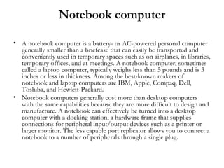 Notebook computer

• A notebook computer is a battery- or AC-powered personal computer
  generally smaller than a briefcase that can easily be transported and
  conveniently used in temporary spaces such as on airplanes, in libraries,
  temporary offices, and at meetings. A notebook computer, sometimes
  called a laptop computer, typically weighs less than 5 pounds and is 3
  inches or less in thickness. Among the best-known makers of
  notebook and laptop computers are IBM, Apple, Compaq, Dell,
  Toshiba, and Hewlett-Packard.
• Notebook computers generally cost more than desktop computers
  with the same capabilities because they are more difficult to design and
  manufacture. A notebook can effectively be turned into a desktop
  computer with a docking station, a hardware frame that supplies
  connections for peripheral input/output devices such as a printer or
  larger monitor. The less capable port replicator allows you to connect a
  notebook to a number of peripherals through a single plug.
 