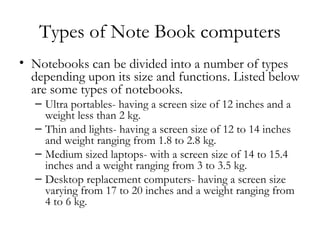 Types of Note Book computers
• Notebooks can be divided into a number of types
  depending upon its size and functions. Listed below
  are some types of notebooks.
   – Ultra portables- having a screen size of 12 inches and a
     weight less than 2 kg.
   – Thin and lights- having a screen size of 12 to 14 inches
     and weight ranging from 1.8 to 2.8 kg.
   – Medium sized laptops- with a screen size of 14 to 15.4
     inches and a weight ranging from 3 to 3.5 kg.
   – Desktop replacement computers- having a screen size
     varying from 17 to 20 inches and a weight ranging from
     4 to 6 kg.
 