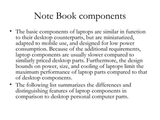 Note Book components
• The basic components of laptops are similar in function
  to their desktop counterparts, but are miniaturized,
  adapted to mobile use, and designed for low power
  consumption. Because of the additional requirements,
  laptop components are usually slower compared to
  similarly priced desktop parts. Furthermore, the design
  bounds on power, size, and cooling of laptops limit the
  maximum performance of laptop parts compared to that
  of desktop components.
• The following list summarizes the differences and
  distinguishing features of laptop components in
  comparison to desktop personal computer parts.
 
