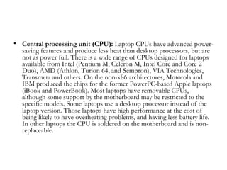 • Central processing unit (CPU): Laptop CPUs have advanced power-
  saving features and produce less heat than desktop processors, but are
  not as power full. There is a wide range of CPUs designed for laptops
  available from Intel (Pentium M, Celeron M, Intel Core and Core 2
  Duo), AMD (Athlon, Turion 64, and Sempron), VIA Technologies,
  Transmeta and others. On the non-x86 architectures, Motorola and
  IBM produced the chips for the former PowerPC-based Apple laptops
  (iBook and PowerBook). Most laptops have removable CPUs,
  although some support by the motherboard may be restricted to the
  specific models. Some laptops use a desktop processor instead of the
  laptop version. Those laptops have high performance at the cost of
  being likely to have overheating problems, and having less battery life.
  In other laptops the CPU is soldered on the motherboard and is non-
  replaceable.
 