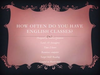 HOW OFTEN DO YOU HAVE
   ENGLISH CLASSES?
      Designed by Andrea Quintero
         Level: A1 (teenagers)
             Time: 2 hours
          Resources: computer
         Target Skill: Reading
        Created on March 04th
 