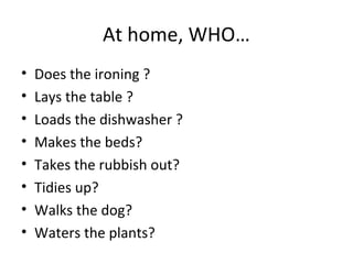At home, WHO…
• Does the ironing ?
• Lays the table ?
• Loads the dishwasher ?
• Makes the beds?
• Takes the rubbish out?
• Tidies up?
• Walks the dog?
• Waters the plants?
 