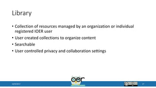 Library
• Collection of resources managed by an organization or individual
registered IOER user
• User created collections to organize content
• Searchable
• User controlled privacy and collaboration settings
10/9/2017 17
 