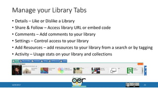 Manage your Library Tabs
• Details – Like or Dislike a Library
• Share & Follow – Access library URL or embed code
• Comments – Add comments to your library
• Settings – Control access to your library
• Add Resources – add resources to your library from a search or by tagging
• Activity – Usage stats on your library and collections
10/9/2017 21
 