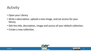 Activity
• Open your Library
• Write a description, upload a new image, and set access for your
library.
• Edit the title, description, image and access of your default collection.
• Create a new collection.
10/9/2017 22
 