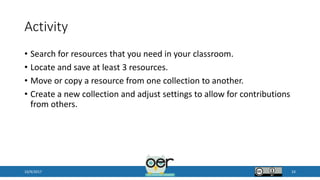 Activity
• Search for resources that you need in your classroom.
• Locate and save at least 3 resources.
• Move or copy a resource from one collection to another.
• Create a new collection and adjust settings to allow for contributions
from others.
10/9/2017 24
 