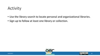 Activity
• Use the library search to locate personal and organizational libraries.
• Sign up to follow at least one library or collection.
10/9/2017 26
 