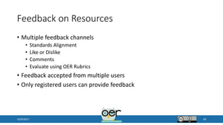 Feedback on Resources
• Multiple feedback channels
• Standards Alignment
• Like or Dislike
• Comments
• Evaluate using OER Rubrics
• Feedback accepted from multiple users
• Only registered users can provide feedback
10/9/2017 28
 
