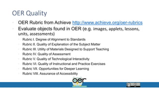 OER Quality
• OER Rubric from Achieve http://www.achieve.org/oer-rubrics
• Evaluate objects found in OER (e.g. images, applets, lessons,
units, assessments)
• Rubric I. Degree of Alignment to Standards
• Rubric II. Quality of Explanation of the Subject Matter
• Rubric III. Utility of Materials Designed to Support Teaching
• Rubric IV. Quality of Assessment
• Rubric V. Quality of Technological Interactivity
• Rubric VI. Quality of Instructional and Practice Exercises
• Rubric VII. Opportunities for Deeper Learning
• Rubric VIII. Assurance of Accessibility
 