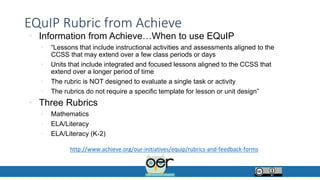 EQuIP Rubric from Achieve
• Information from Achieve…When to use EQuIP
• “Lessons that include instructional activities and assessments aligned to the
CCSS that may extend over a few class periods or days
• Units that include integrated and focused lessons aligned to the CCSS that
extend over a longer period of time
• The rubric is NOT designed to evaluate a single task or activity
• The rubrics do not require a specific template for lesson or unit design”
• Three Rubrics
• Mathematics
• ELA/Literacy
• ELA/Literacy (K-2)
http://www.achieve.org/our-initiatives/equip/rubrics-and-feedback-forms
 