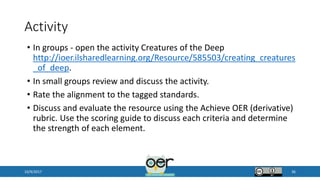 Activity
• In groups - open the activity Creatures of the Deep
http://ioer.ilsharedlearning.org/Resource/585503/creating_creatures
_of_deep.
• In small groups review and discuss the activity.
• Rate the alignment to the tagged standards.
• Discuss and evaluate the resource using the Achieve OER (derivative)
rubric. Use the scoring guide to discuss each criteria and determine
the strength of each element.
10/9/2017 36
 