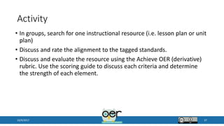 Activity
• In groups, search for one instructional resource (i.e. lesson plan or unit
plan)
• Discuss and rate the alignment to the tagged standards.
• Discuss and evaluate the resource using the Achieve OER (derivative)
rubric. Use the scoring guide to discuss each criteria and determine
the strength of each element.
10/9/2017 37
 