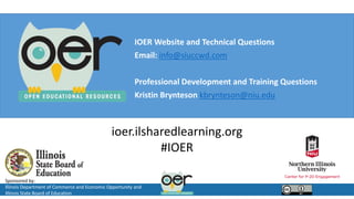 Sponsored by:
Illinois Department of Commerce and Economic Opportunity and
Illinois State Board of Education
ioer.ilsharedlearning.org
#IOER
IOER Website and Technical Questions
Email: info@siuccwd.com
Professional Development and Training Questions
Kristin Brynteson kbrynteson@niu.edu
 