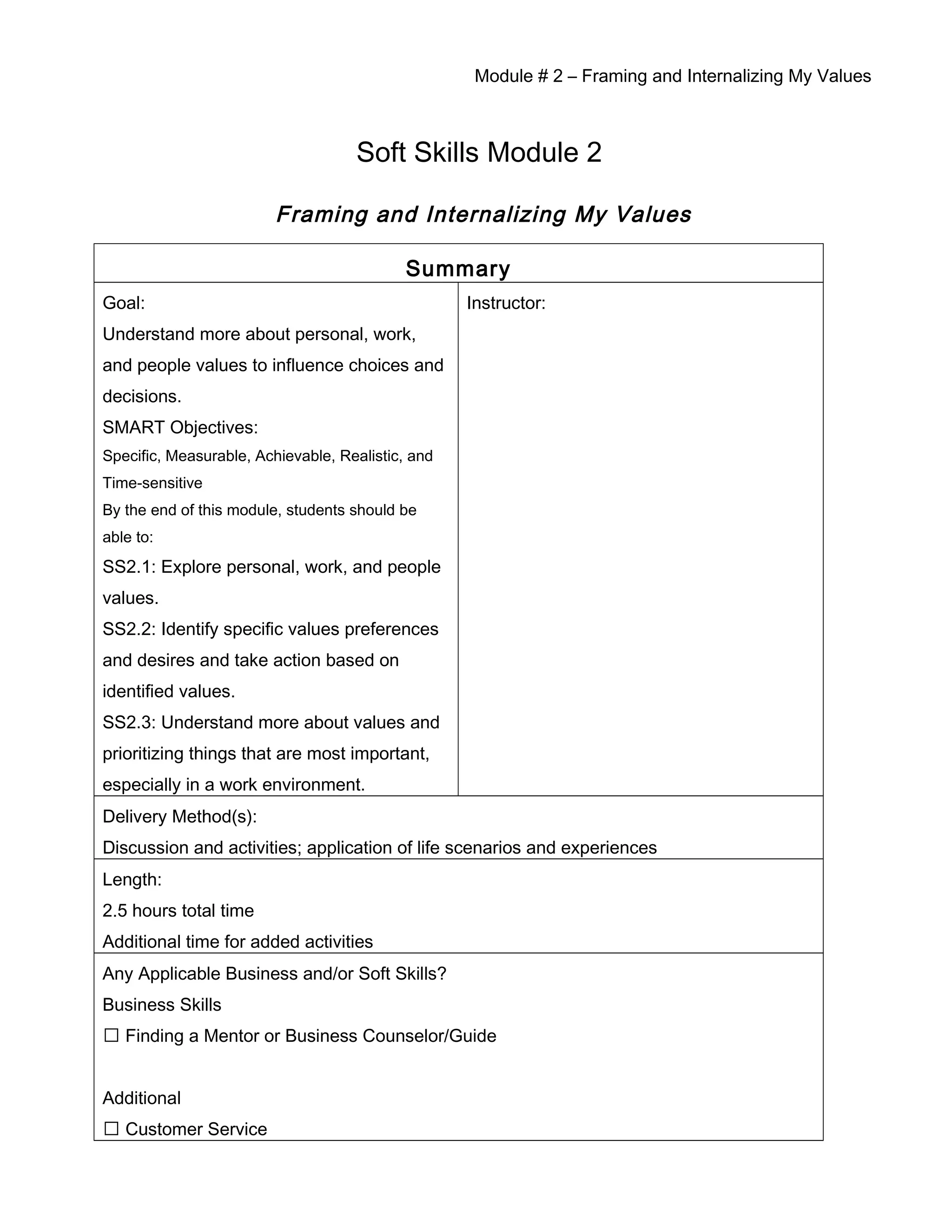 Module # 2 – Framing and Internalizing My Values
Soft Skills Module 2
Framing and Internalizing My Values
Summary
Goal:
Understand more about personal, work,
and people values to influence choices and
decisions.
SMART Objectives:
Specific, Measurable, Achievable, Realistic, and
Time-sensitive
By the end of this module, students should be
able to:
SS2.1: Explore personal, work, and people
values.
SS2.2: Identify specific values preferences
and desires and take action based on
identified values.
SS2.3: Understand more about values and
prioritizing things that are most important,
especially in a work environment.
Instructor:
Delivery Method(s):
Discussion and activities; application of life scenarios and experiences
Length:
2.5 hours total time
Additional time for added activities
Any Applicable Business and/or Soft Skills?
Business Skills
 Finding a Mentor or Business Counselor/Guide
Additional
 Customer Service
 