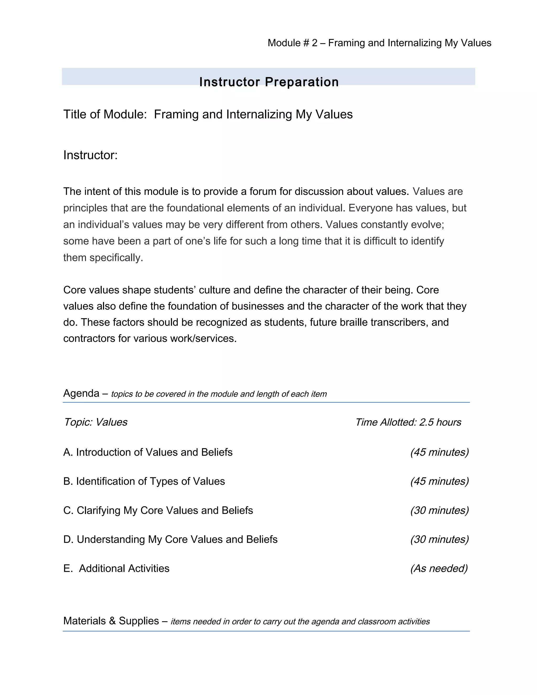 Module # 2 – Framing and Internalizing My Values
Instructor Preparation
Title of Module: Framing and Internalizing My Values
Instructor:
The intent of this module is to provide a forum for discussion about values. Values are
principles that are the foundational elements of an individual. Everyone has values, but
an individual’s values may be very different from others. Values constantly evolve;
some have been a part of one’s life for such a long time that it is difficult to identify
them specifically.
Core values shape students’ culture and define the character of their being. Core
values also define the foundation of businesses and the character of the work that they
do. These factors should be recognized as students, future braille transcribers, and
contractors for various work/services.
Agenda – topics to be covered in the module and length of each item
Topic: Values Time Allotted: 2.5 hours
A. Introduction of Values and Beliefs (45 minutes)
B. Identification of Types of Values (45 minutes)
C. Clarifying My Core Values and Beliefs (30 minutes)
D. Understanding My Core Values and Beliefs (30 minutes)
E. Additional Activities (As needed)
Materials & Supplies – items needed in order to carry out the agenda and classroom activities
 
