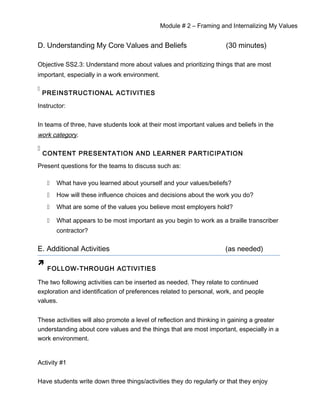Module # 2 – Framing and Internalizing My Values
D. Understanding My Core Values and Beliefs (30 minutes)
Objective SS2.3: Understand more about values and prioritizing things that are most
important, especially in a work environment.

PREINSTRUCTIONAL ACTIVITIES
Instructor:
In teams of three, have students look at their most important values and beliefs in the
work category.

CONTENT PRESENTATION AND LEARNER PARTICIPATION
Present questions for the teams to discuss such as:
 What have you learned about yourself and your values/beliefs?
 How will these influence choices and decisions about the work you do?
 What are some of the values you believe most employers hold?
 What appears to be most important as you begin to work as a braille transcriber
contractor?
E. Additional Activities (as needed)

FOLLOW-THROUGH ACTIVITIES
The two following activities can be inserted as needed. They relate to continued
exploration and identification of preferences related to personal, work, and people
values.
These activities will also promote a level of reflection and thinking in gaining a greater
understanding about core values and the things that are most important, especially in a
work environment.
Activity #1
Have students write down three things/activities they do regularly or that they enjoy
 