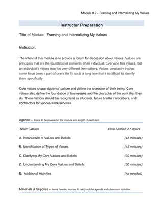 Module # 2 – Framing and Internalizing My Values
Instructor Preparation
Title of Module: Framing and Internalizing My Values
Instructor:
The intent of this module is to provide a forum for discussion about values. Values are
principles that are the foundational elements of an individual. Everyone has values, but
an individual’s values may be very different from others. Values constantly evolve;
some have been a part of one’s life for such a long time that it is difficult to identify
them specifically.
Core values shape students’ culture and define the character of their being. Core
values also define the foundation of businesses and the character of the work that they
do. These factors should be recognized as students, future braille transcribers, and
contractors for various work/services.
Agenda – topics to be covered in the module and length of each item
Topic: Values Time Allotted: 2.5 hours
A. Introduction of Values and Beliefs (45 minutes)
B. Identification of Types of Values (45 minutes)
C. Clarifying My Core Values and Beliefs (30 minutes)
D. Understanding My Core Values and Beliefs (30 minutes)
E. Additional Activities (As needed)
Materials & Supplies – items needed in order to carry out the agenda and classroom activities
 