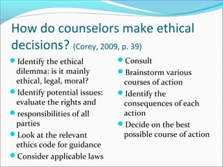 How do counselors make ethical
decisions? (Corey, 2009, p. 39)
Identify the ethical         Consult
 dilemma: is it mainly        Brainstorm various
 ethical, legal, moral?        courses of action
Identify potential issues:   Identify the
 evaluate the rights and       consequences of each
responsibilities of all       action
 parties                      Decide on the best
Look at the relevant          possible course of action
 ethics code for guidance
Consider applicable laws
 