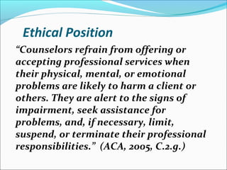 Ethical Position
“Counselors refrain from offering or
accepting professional services when
their physical, mental, or emotional
problems are likely to harm a client or
others. They are alert to the signs of
impairment, seek assistance for
problems, and, if necessary, limit,
suspend, or terminate their professional
responsibilities.” (ACA, 2005, C.2.g.)
 