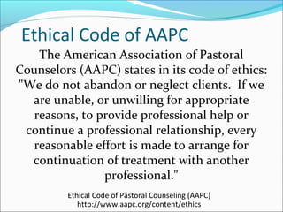 Ethical Code of AAPC
    The American Association of Pastoral
Counselors (AAPC) states in its code of ethics:
"We do not abandon or neglect clients. If we
  are unable, or unwilling for appropriate
   reasons, to provide professional help or
 continue a professional relationship, every
   reasonable effort is made to arrange for
  continuation of treatment with another
                professional."
         Ethical Code of Pastoral Counseling (AAPC)
            http://www.aapc.org/content/ethics
 