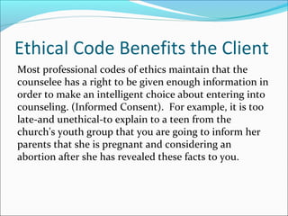 Ethical Code Benefits the Client
Most professional codes of ethics maintain that the
counselee has a right to be given enough information in
order to make an intelligent choice about entering into
counseling. (Informed Consent). For example, it is too
late-and unethical-to explain to a teen from the
church's youth group that you are going to inform her
parents that she is pregnant and considering an
abortion after she has revealed these facts to you.
 
