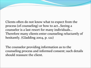Clients often do not know what to expect from the
process (of counseling) or how to act…Seeing a
counselor is a last resort for many individuals…
Therefore many clients enter counseling reluctantly of
hesitantly. (Gladding 2004, p. 122)

The counselor providing information as to the
counseling process and informed consent; such details
should reassure the client.
 