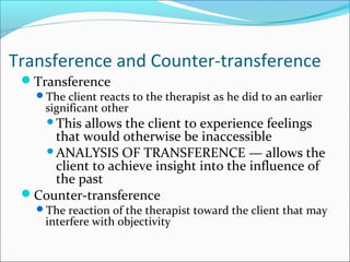 Transference and Counter-transference
 Transference
   The client reacts to the therapist as he did to an earlier
     significant other
     Thisallows the client to experience feelings
     that would otherwise be inaccessible
    ANALYSIS OF TRANSFERENCE — allows the
     client to achieve insight into the influence of
     the past
 Counter-transference
   The reaction of the therapist toward the client that may
     interfere with objectivity
 