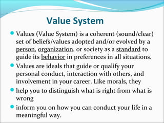 Value System
Values (Value System) is a coherent (sound/clear)
 set of beliefs/values adopted and/or evolved by a
 person, organization, or society as a standard to
 guide its behavior in preferences in all situations.
Values are ideals that guide or qualify your
 personal conduct, interaction with others, and
 involvement in your career. Like morals, they
help you to distinguish what is right from what is
 wrong
inform you on how you can conduct your life in a
 meaningful way.
 
