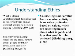 Understanding Ethics
What is Ethics?                 Counseling is not a value-
A philosophical discipline that  free or neutral activity…it
is concerned with human          is an active profession
conduct and moral decision       based on values, which
making (Gladding 2009, p.58)     are orienting beliefs
                               about what is good…and
Ethics involves making
                               how that good is to be
decisions of a moral nature    achieved (Gladding, 2004,
about people and their         p. 58)
interaction in society
(Gladding 2009, p.58)
 