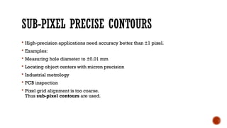 SUB-PIXEL PRECISE CONTOURS
 High-precision applications need accuracy better than ±1 pixel.
 Examples:
 Measuring hole diameter to ±0.01 mm
 Locating object centers with micron precision
 Industrial metrology
 PCB inspection
 Pixel grid alignment is too coarse.
Thus sub-pixel contours are used.
 