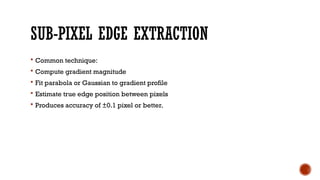 SUB-PIXEL EDGE EXTRACTION
 Common technique:
 Compute gradient magnitude
 Fit parabola or Gaussian to gradient profile
 Estimate true edge position between pixels
 Produces accuracy of ±0.1 pixel or better.
 