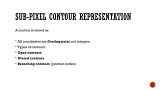 SUB-PIXEL CONTOUR REPRESENTATION
A contour is stored as:
 All coordinates are floating-point, not integers.
 Types of contours:
 Open contours
 Closed contours
 Branching contours (junction nodes)
 