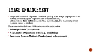 IMAGE ENHANCEMENT
 Image enhancement improves the visual quality of an image or prepares it for
further processing (like segmentation or measurement).
Enhancement does not increase actual information, but makes important
features easier to analyze.
Enhancement techniques fall into three major categories:
 Point Operations (Pixel-based)
 Neighborhood Operations (Filtering / Smoothing)
 Frequency Domain Methods (Fourier-based enhancement)
 