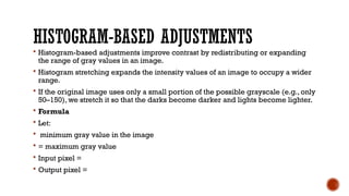 HISTOGRAM-BASED ADJUSTMENTS
 Histogram-based adjustments improve contrast by redistributing or expanding
the range of gray values in an image.
 Histogram stretching expands the intensity values of an image to occupy a wider
range.
 If the original image uses only a small portion of the possible grayscale (e.g., only
50–150), we stretch it so that the darks become darker and lights become lighter.
 Formula
 Let:
 minimum gray value in the image
 = maximum gray value
 Input pixel =
 Output pixel =
 