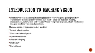 INTRODUCTION TO MACHINE VISION
 Machine vision is the computational process of converting images captured by
cameras into meaningful information that can be used for decision-making,
measurement, automation, and control. Unlike computer graphics, which synthesizes
images, machine vision analyzes them.
Machine vision systems are widely used in:
 Industrial automation
 Robotics and navigation
 Quality inspection
 Medical imaging
 Metrology
 Surveillance
 