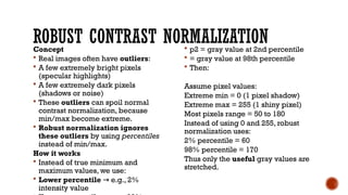 ROBUST CONTRAST NORMALIZATION
Concept
 Real images often have outliers:
 A few extremely bright pixels
(specular highlights)
 A few extremely dark pixels
(shadows or noise)
 These outliers can spoil normal
contrast normalization, because
min/max become extreme.
 Robust normalization ignores
these outliers by using percentiles
instead of min/max.
How it works
 Instead of true minimum and
maximum values, we use:
 Lower percentile e.g., 2%
→
intensity value
 p2​= gray value at 2nd percentile
 = gray value at 98th percentile
 Then:
Assume pixel values:
Extreme min = 0 (1 pixel shadow)
Extreme max = 255 (1 shiny pixel)
Most pixels range = 50 to 180
Instead of using 0 and 255, robust
normalization uses:
2% percentile = 60
98% percentile = 170
Thus only the useful gray values are
stretched.
 