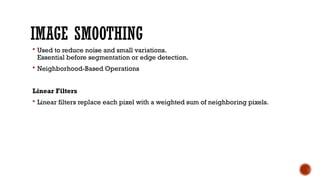 IMAGE SMOOTHING
 Used to reduce noise and small variations.
Essential before segmentation or edge detection.
 Neighborhood-Based Operations
Linear Filters
 Linear filters replace each pixel with a weighted sum of neighboring pixels.
 