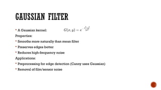 GAUSSIAN FILTER
 A Gaussian kernel:
Properties:
 Smooths more naturally than mean filter
 Preserves edges better
 Reduces high-frequency noise
Applications:
 Preprocessing for edge detection (Canny uses Gaussian)
 Removal of film/sensor noise
 