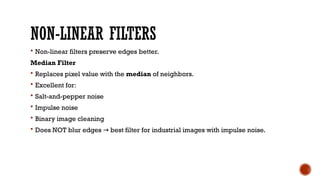 NON-LINEAR FILTERS
 Non-linear filters preserve edges better.
Median Filter
 Replaces pixel value with the median of neighbors.
 Excellent for:
 Salt-and-pepper noise
 Impulse noise
 Binary image cleaning
 Does NOT blur edges best filter for industrial images with impulse noise.
→
 