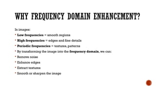 WHY FREQUENCY DOMAIN ENHANCEMENT?
In images:
 Low frequencies = smooth regions
 High frequencies = edges and fine details
 Periodic frequencies = textures, patterns
 By transforming the image into the frequency domain, we can:
 Remove noise
 Enhance edges
 Extract textures
 Smooth or sharpen the image
 