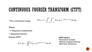 CONTINUOUS FOURIER TRANSFORM (CTFT)
 For a continuous image
Where:
 = frequency components
 frequency-domain
Inverse CTFT CTFT allows:
•Theoretical analysis
•Optical imaging modeling
•Ideal filter definitions
 